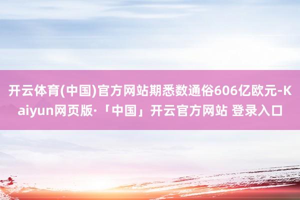 开云体育(中国)官方网站期悉数通俗606亿欧元-Kaiyun网页版·「中国」开云官方网站 登录入口