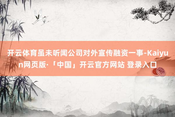 开云体育虽未听闻公司对外宣传融资一事-Kaiyun网页版·「中国」开云官方网站 登录入口