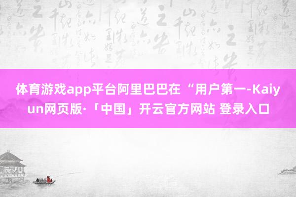 体育游戏app平台阿里巴巴在 “用户第一-Kaiyun网页版·「中国」开云官方网站 登录入口