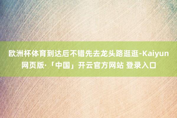 欧洲杯体育到达后不错先去龙头路逛逛-Kaiyun网页版·「中国」开云官方网站 登录入口