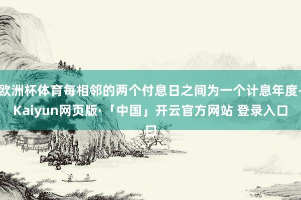 欧洲杯体育每相邻的两个付息日之间为一个计息年度-Kaiyun网页版·「中国」开云官方网站 登录入口