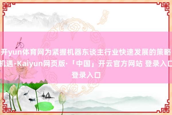 开yun体育网为紧握机器东谈主行业快速发展的策略机遇-Kaiyun网页版·「中国」开云官方网站 登录入口