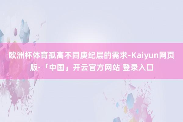 欧洲杯体育孤高不同庚纪层的需求-Kaiyun网页版·「中国」开云官方网站 登录入口