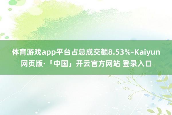 体育游戏app平台占总成交额8.53%-Kaiyun网页版·「中国」开云官方网站 登录入口