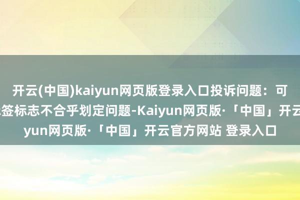 开云(中国)kaiyun网页版登录入口投诉问题：可能存在质料->标签标志不合乎划定问题-Kaiyun网页版·「中国」开云官方网站 登录入口