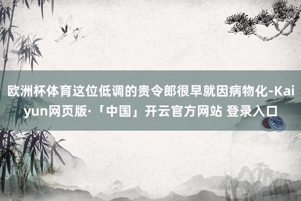 欧洲杯体育这位低调的贵令郎很早就因病物化-Kaiyun网页版·「中国」开云官方网站 登录入口