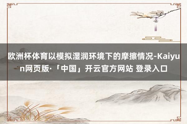 欧洲杯体育以模拟湿润环境下的摩擦情况-Kaiyun网页版·「中国」开云官方网站 登录入口