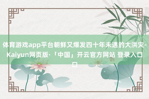 体育游戏app平台朝鲜又爆发四十年未遇的大洪灾-Kaiyun网页版·「中国」开云官方网站 登录入口