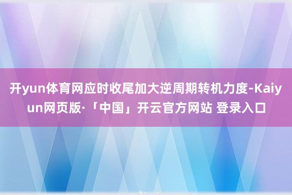 开yun体育网应时收尾加大逆周期转机力度-Kaiyun网页版·「中国」开云官方网站 登录入口