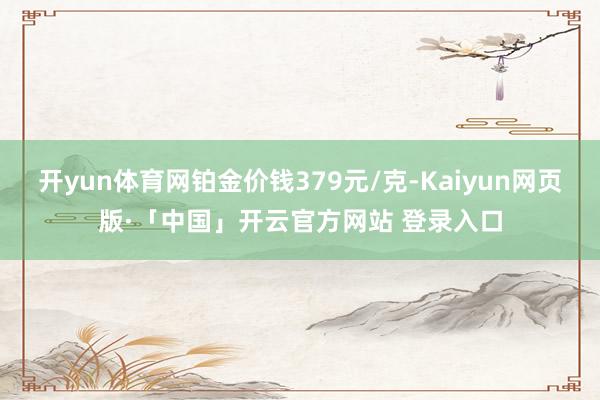 开yun体育网铂金价钱379元/克-Kaiyun网页版·「中国」开云官方网站 登录入口