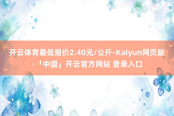 开云体育最低报价2.40元/公斤-Kaiyun网页版·「中国」开云官方网站 登录入口