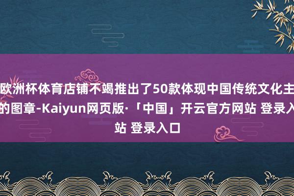 欧洲杯体育店铺不竭推出了50款体现中国传统文化主题的图章-Kaiyun网页版·「中国」开云官方网站 登录入口
