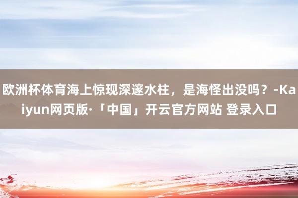 欧洲杯体育海上惊现深邃水柱，是海怪出没吗？-Kaiyun网页版·「中国」开云官方网站 登录入口