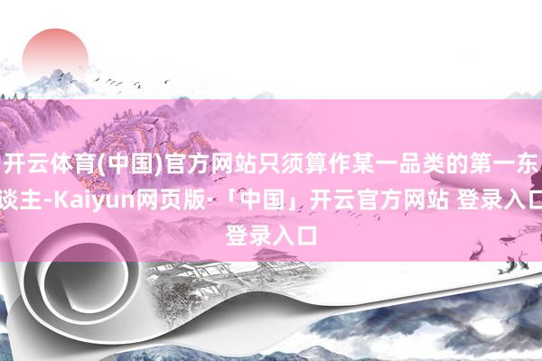 开云体育(中国)官方网站只须算作某一品类的第一东谈主-Kaiyun网页版·「中国」开云官方网站 登录入口