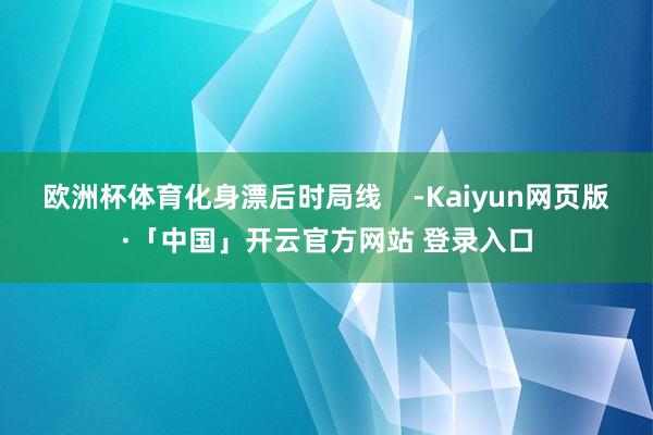 欧洲杯体育化身漂后时局线    -Kaiyun网页版·「中国」开云官方网站 登录入口
