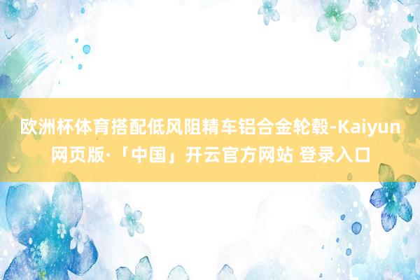 欧洲杯体育搭配低风阻精车铝合金轮毂-Kaiyun网页版·「中国」开云官方网站 登录入口