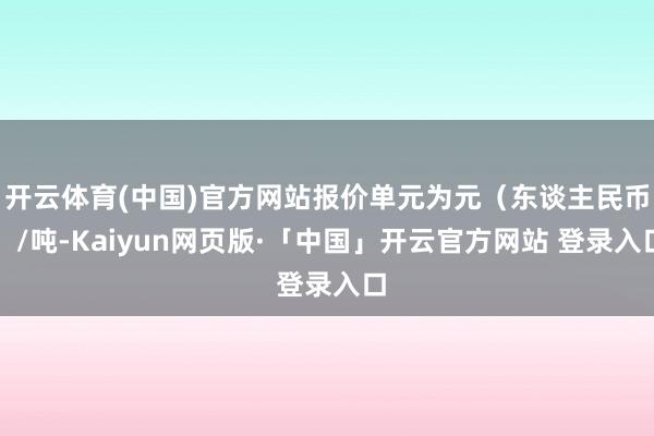 开云体育(中国)官方网站报价单元为元（东谈主民币）/吨-Kaiyun网页版·「中国」开云官方网站 登录入口