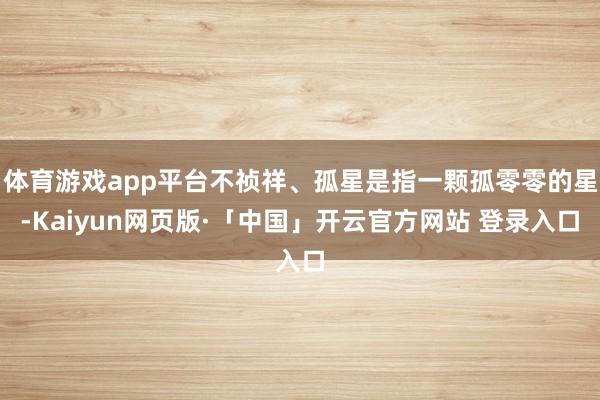 体育游戏app平台不祯祥、孤星是指一颗孤零零的星-Kaiyun网页版·「中国」开云官方网站 登录入口