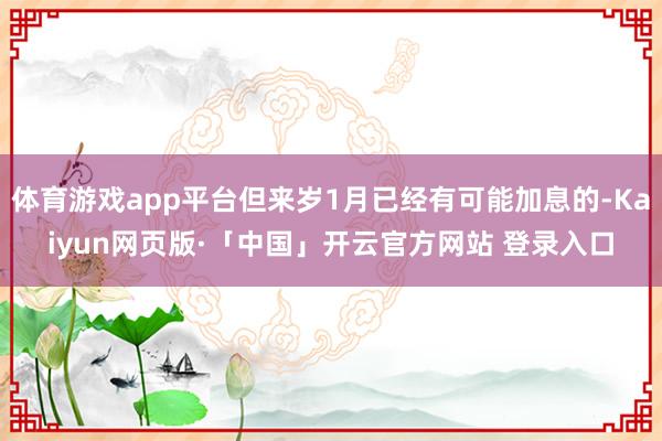 体育游戏app平台但来岁1月已经有可能加息的-Kaiyun网页版·「中国」开云官方网站 登录入口
