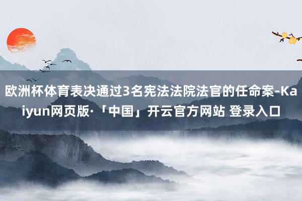 欧洲杯体育表决通过3名宪法法院法官的任命案-Kaiyun网页版·「中国」开云官方网站 登录入口