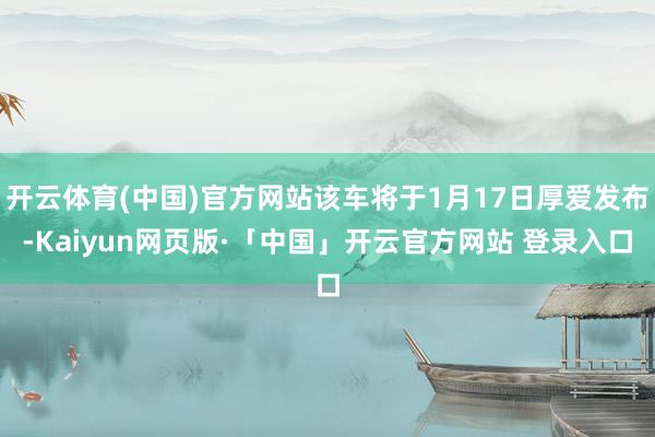 开云体育(中国)官方网站该车将于1月17日厚爱发布-Kaiyun网页版·「中国」开云官方网站 登录入口