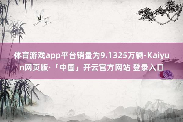 体育游戏app平台销量为9.1325万辆-Kaiyun网页版·「中国」开云官方网站 登录入口