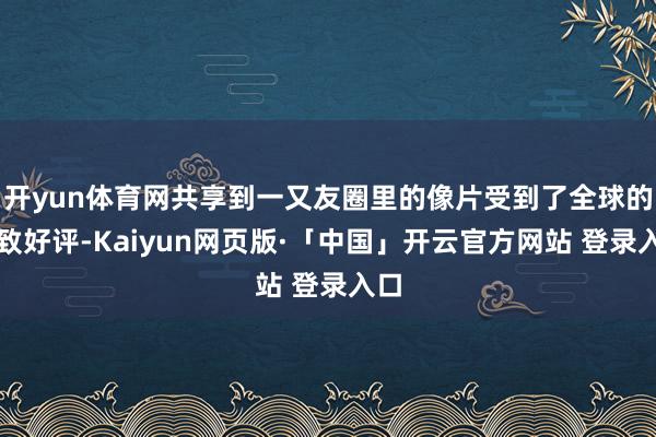 开yun体育网共享到一又友圈里的像片受到了全球的一致好评-Kaiyun网页版·「中国」开云官方网站 登录入口