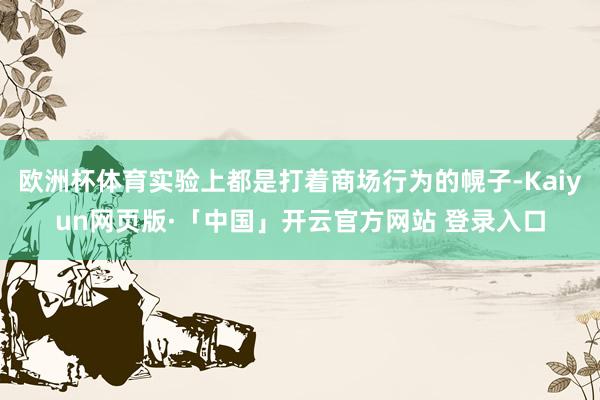 欧洲杯体育实验上都是打着商场行为的幌子-Kaiyun网页版·「中国」开云官方网站 登录入口