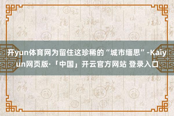 开yun体育网为留住这珍稀的“城市缅思”-Kaiyun网页版·「中国」开云官方网站 登录入口