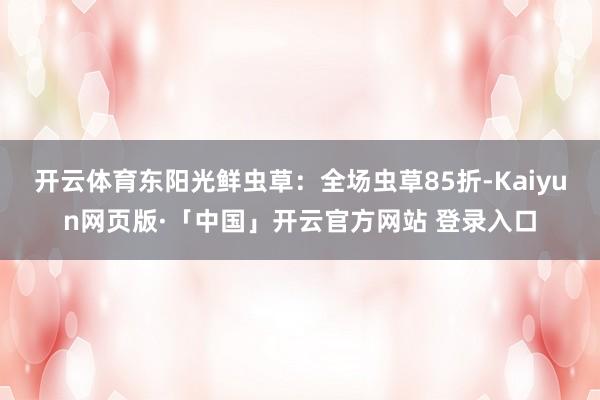 开云体育东阳光鲜虫草：全场虫草85折-Kaiyun网页版·「中国」开云官方网站 登录入口