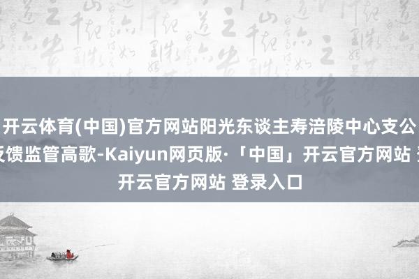 开云体育(中国)官方网站阳光东谈主寿涪陵中心支公司积极反馈监管高歌-Kaiyun网页版·「中国」开云官方网站 登录入口