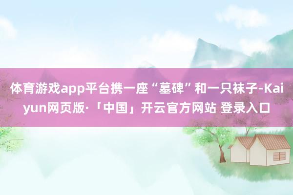 体育游戏app平台携一座“墓碑”和一只袜子-Kaiyun网页版·「中国」开云官方网站 登录入口