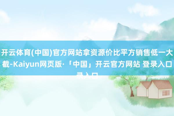 开云体育(中国)官方网站拿资源价比平方销售低一大截-Kaiyun网页版·「中国」开云官方网站 登录入口