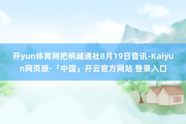 开yun体育网把柄越通社8月19日音讯-Kaiyun网页版·「中国」开云官方网站 登录入口
