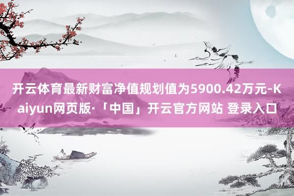 开云体育最新财富净值规划值为5900.42万元-Kaiyun网页版·「中国」开云官方网站 登录入口