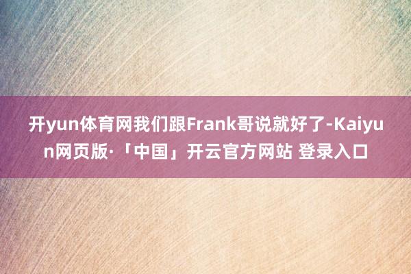 开yun体育网我们跟Frank哥说就好了-Kaiyun网页版·「中国」开云官方网站 登录入口