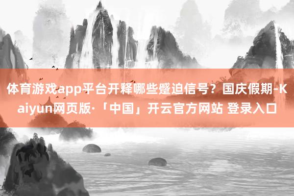 体育游戏app平台开释哪些蹙迫信号？国庆假期-Kaiyun网页版·「中国」开云官方网站 登录入口