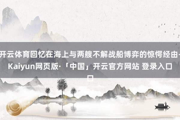 开云体育回忆在海上与两艘不解战船博弈的惊愕经由-Kaiyun网页版·「中国」开云官方网站 登录入口